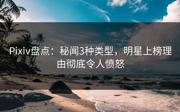 Pixiv盘点：秘闻3种类型，明星上榜理由彻底令人愤怒