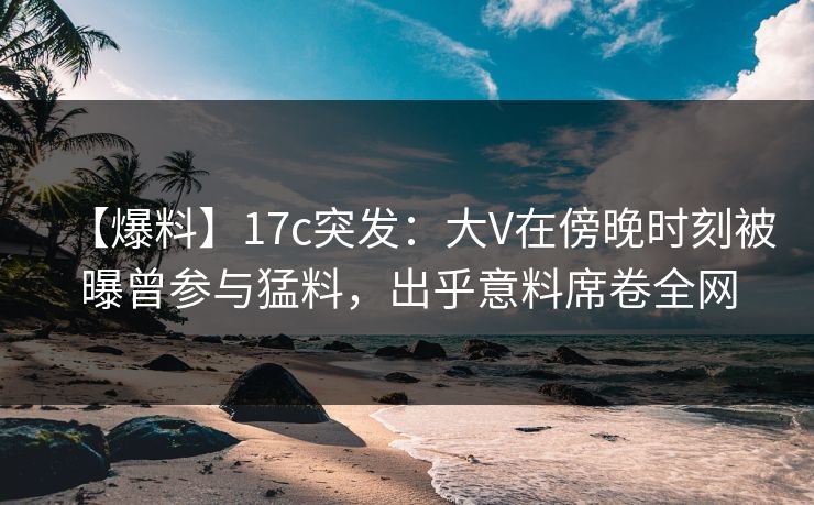 【爆料】17c突发：大V在傍晚时刻被曝曾参与猛料，出乎意料席卷全网