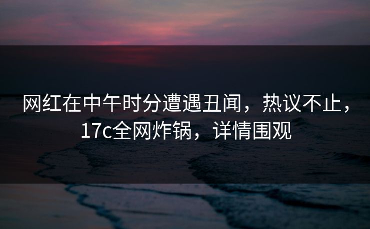 网红在中午时分遭遇丑闻，热议不止，17c全网炸锅，详情围观