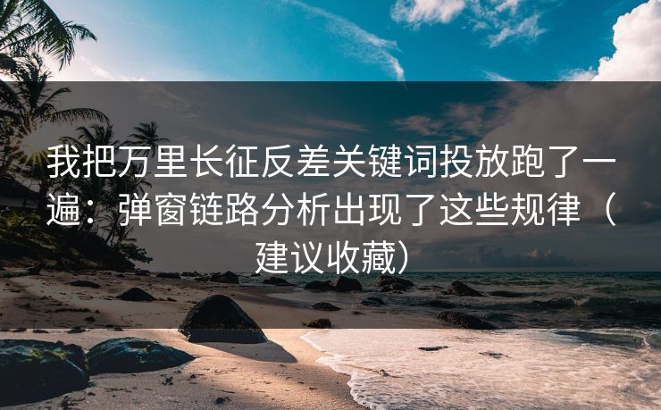 我把万里长征反差关键词投放跑了一遍：弹窗链路分析出现了这些规律（建议收藏）