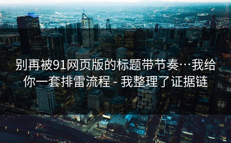 别再被91网页版的标题带节奏…我给你一套排雷流程 - 我整理了证据链