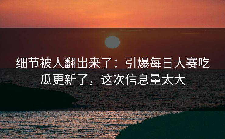 细节被人翻出来了：引爆每日大赛吃瓜更新了，这次信息量太大