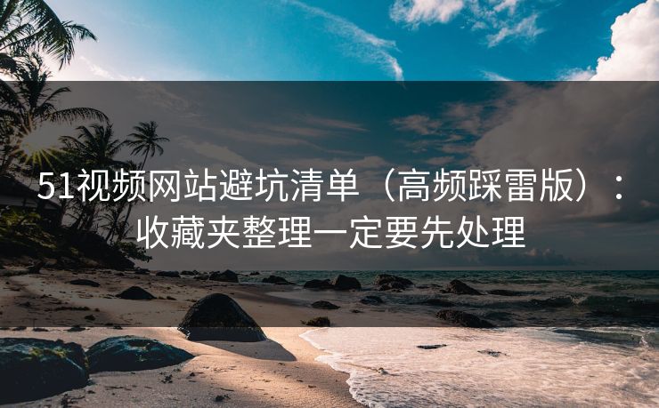 51视频网站避坑清单（高频踩雷版）：收藏夹整理一定要先处理