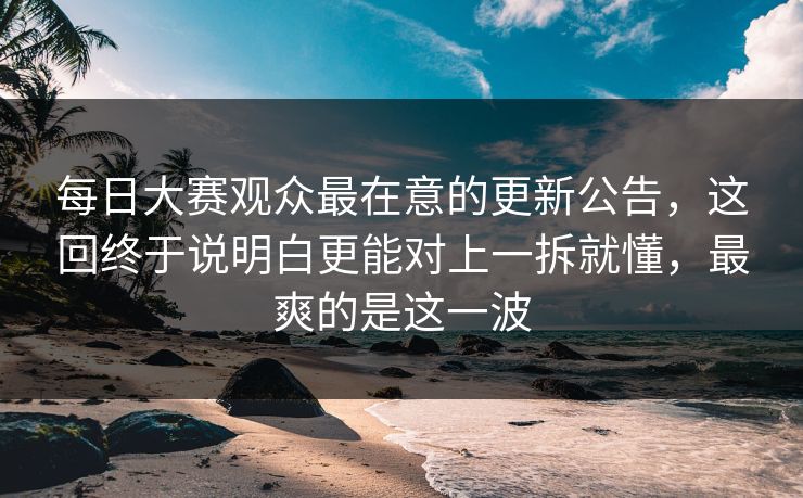 每日大赛观众最在意的更新公告，这回终于说明白更能对上一拆就懂，最爽的是这一波