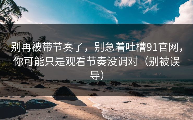 别再被带节奏了，别急着吐槽91官网，你可能只是观看节奏没调对（别被误导）