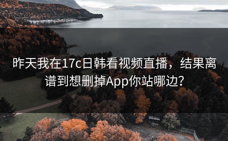 昨天我在17c日韩看视频直播，结果离谱到想删掉App你站哪边？
