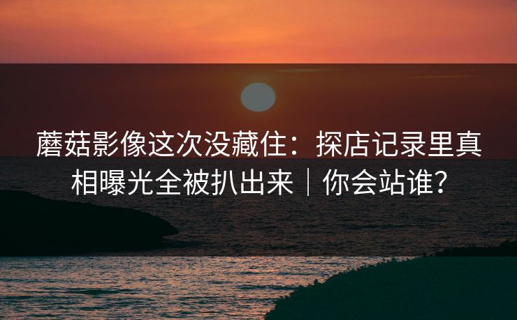 蘑菇影像这次没藏住：探店记录里真相曝光全被扒出来｜你会站谁？