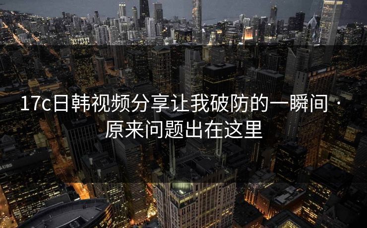 17c日韩视频分享让我破防的一瞬间 · 原来问题出在这里