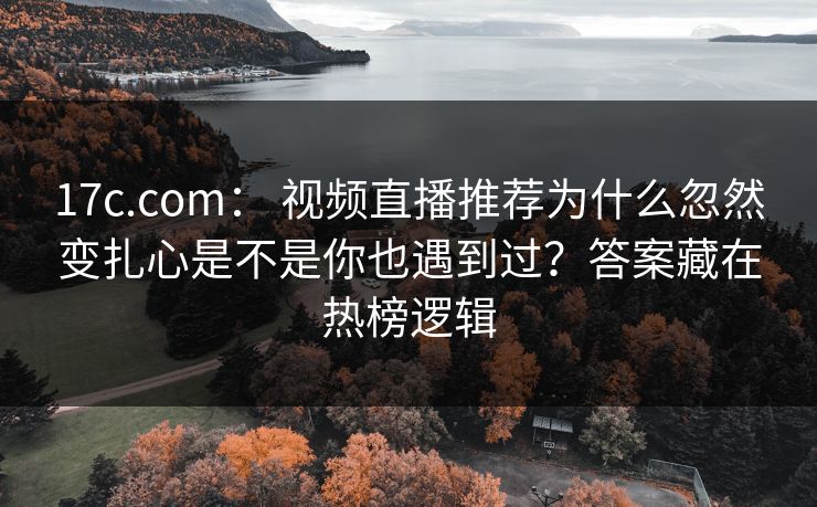 17c.com： 视频直播推荐为什么忽然变扎心是不是你也遇到过？答案藏在热榜逻辑