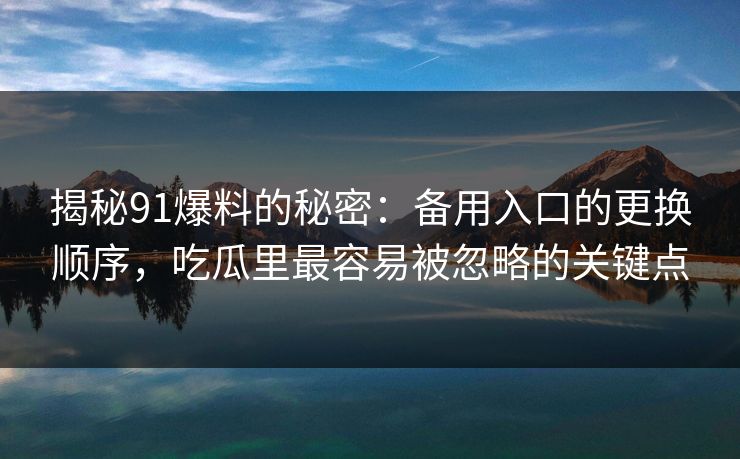 揭秘91爆料的秘密：备用入口的更换顺序，吃瓜里最容易被忽略的关键点