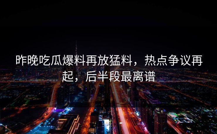 昨晚吃瓜爆料再放猛料，热点争议再起，后半段最离谱