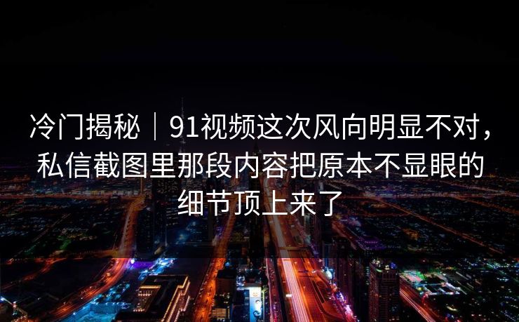 冷门揭秘｜91视频这次风向明显不对，私信截图里那段内容把原本不显眼的细节顶上来了