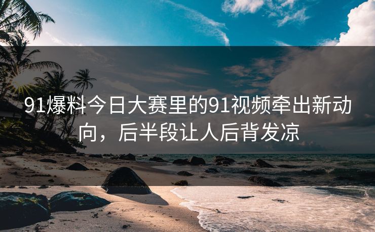 91爆料今日大赛里的91视频牵出新动向,后半段让人后背发凉 91爆料今日大赛里的91视频牵出新动向,后半段让人后背发凉